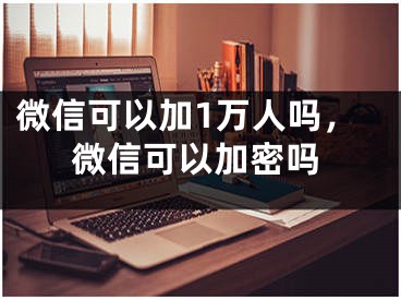 微信可以加1万人吗，微信可以加密吗 