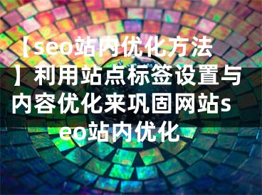 【seo站内优化方法】利用站点标签设置与内容优化来巩固网站seo站内优化