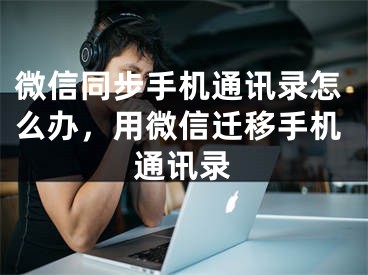 微信同步手机通讯录怎么办，用微信迁移手机通讯录