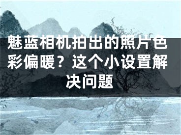 魅蓝相机拍出的照片色彩偏暖？这个小设置解决问题