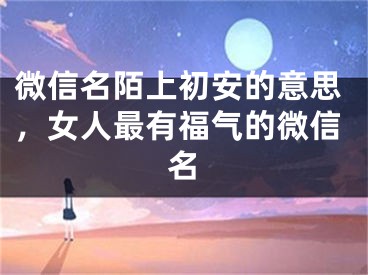 微信名陌上初安的意思，女人最有福气的微信名