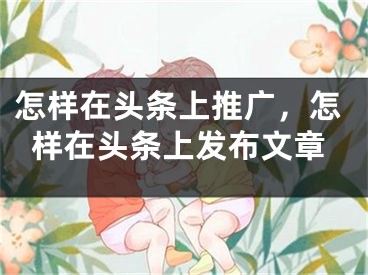 怎样在头条上推广，怎样在头条上发布文章