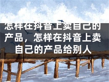 怎样在抖音上卖自己的产品，怎样在抖音上卖自己的产品给别人
