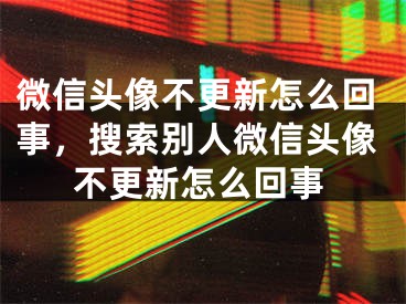 微信头像不更新怎么回事，搜索别人微信头像不更新怎么回事