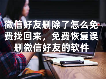 微信好友删除了怎么免费找回来，免费恢复误删微信好友的软件