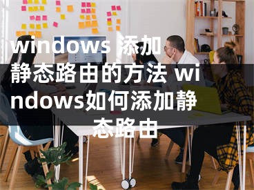 windows 添加静态路由的方法 windows如何添加静态路由