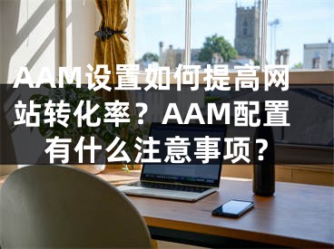 AAM设置如何提高网站转化率？AAM配置有什么注意事项？