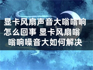 显卡风扇声音大嗡嗡响怎么回事 显卡风扇嗡嗡响噪音大如何解决