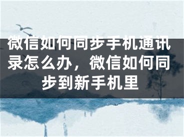 微信如何同步手机通讯录怎么办，微信如何同步到新手机里