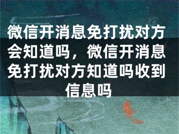 微信开消息免打扰对方会知道吗，微信开消息免打扰对方知道吗收到信息吗