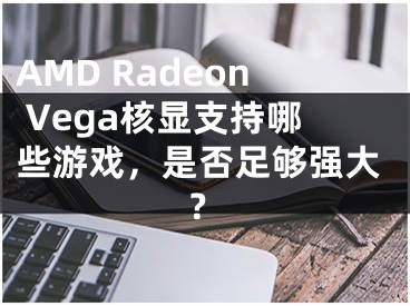 AMD Radeon Vega核显支持哪些游戏，是否足够强大？