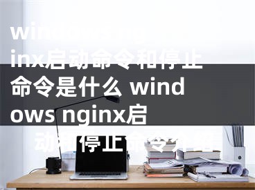 windows nginx启动命令和停止命令是什么 windows nginx启动和停止命令介绍