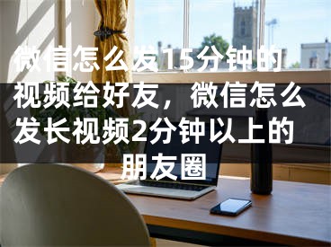 微信怎么发15分钟的视频给好友，微信怎么发长视频2分钟以上的朋友圈