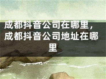 成都抖音公司在哪里，成都抖音公司地址在哪里