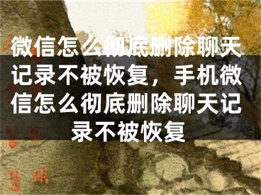 微信怎么彻底删除聊天记录不被恢复，手机微信怎么彻底删除聊天记录不被恢复