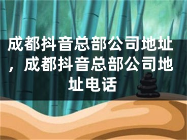 成都抖音总部公司地址，成都抖音总部公司地址电话