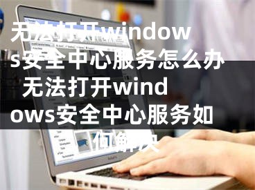 无法打开windows安全中心服务怎么办  无法打开windows安全中心服务如何解决