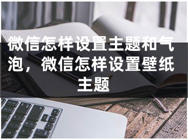 微信怎样设置主题和气泡，微信怎样设置壁纸主题