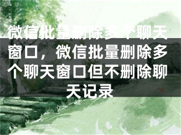 微信批量删除多个聊天窗口，微信批量删除多个聊天窗口但不删除聊天记录