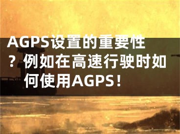 AGPS设置的重要性？例如在高速行驶时如何使用AGPS！