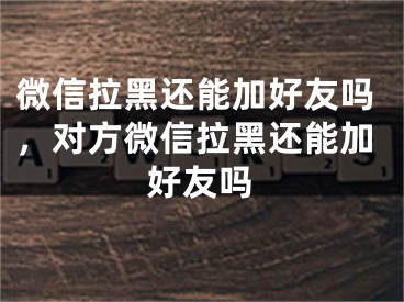 微信拉黑还能加好友吗，对方微信拉黑还能加好友吗