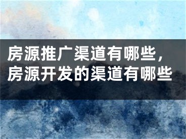 房源推广渠道有哪些，房源开发的渠道有哪些