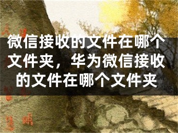 微信接收的文件在哪个文件夹，华为微信接收的文件在哪个文件夹