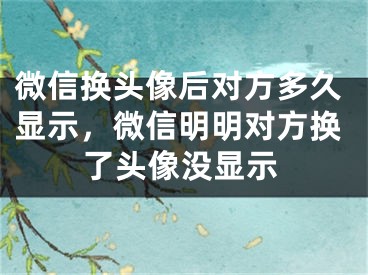 微信换头像后对方多久显示，微信明明对方换了头像没显示