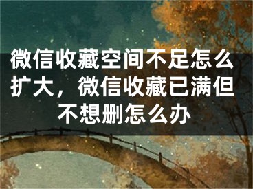 微信收藏空间不足怎么扩大，微信收藏已满但不想删怎么办