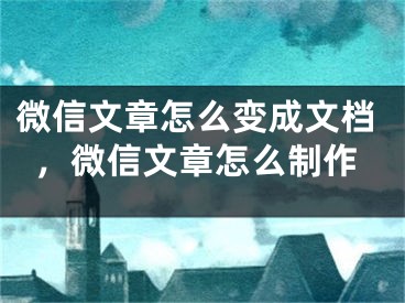 微信文章怎么变成文档，微信文章怎么制作