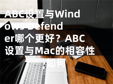 ABC设置与Windows Defender哪个更好？ABC设置与Mac的相容性如何