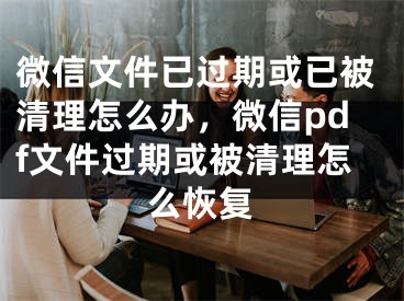 微信文件已过期或已被清理怎么办，微信pdf文件过期或被清理怎么恢复