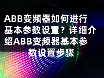 ABB变频器如何进行基本参数设置？详细介绍ABB变频器基本参数设置步骤