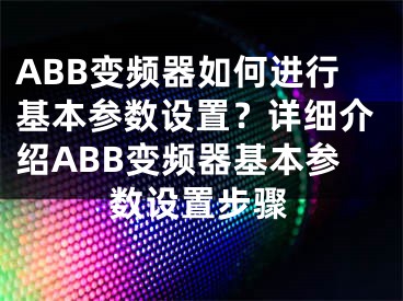 ABB变频器如何进行基本参数设置？详细介绍ABB变频器基本参数设置步骤