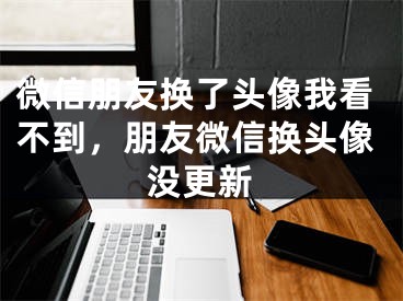 微信朋友换了头像我看不到，朋友微信换头像没更新