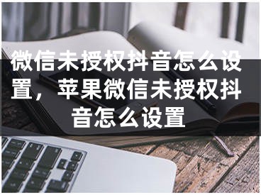 微信未授权抖音怎么设置，苹果微信未授权抖音怎么设置