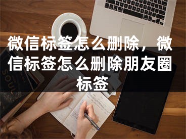 微信标签怎么删除，微信标签怎么删除朋友圈标签