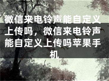 微信来电铃声能自定义上传吗，微信来电铃声能自定义上传吗苹果手机