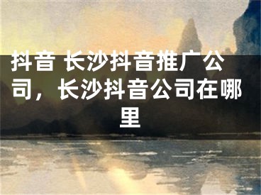 抖音 长沙抖音推广公司，长沙抖音公司在哪里