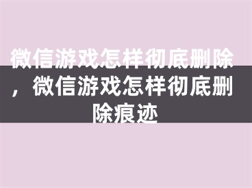 微信游戏怎样彻底删除，微信游戏怎样彻底删除痕迹