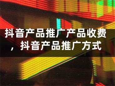 抖音产品推广产品收费，抖音产品推广方式