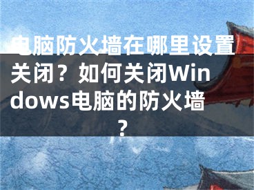 电脑防火墙在哪里设置关闭？如何关闭Windows电脑的防火墙？