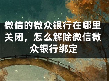 微信的微众银行在哪里关闭，怎么解除微信微众银行绑定