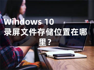Windows 10录屏文件存储位置在哪里？