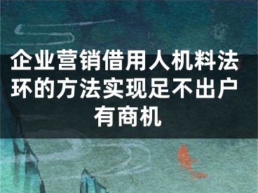 企业营销借用人机料法环的方法实现足不出户有商机 