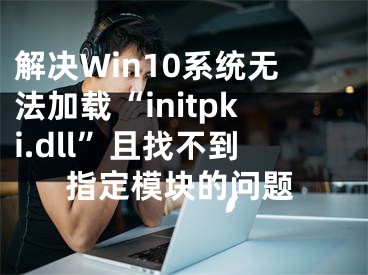 解决Win10系统无法加载“initpki.dll”且找不到指定模块的问题