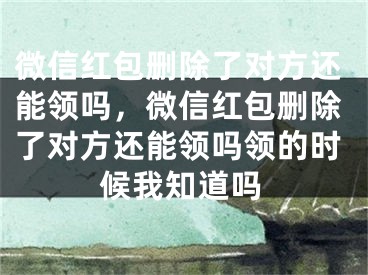 微信红包删除了对方还能领吗，微信红包删除了对方还能领吗领的时候我知道吗