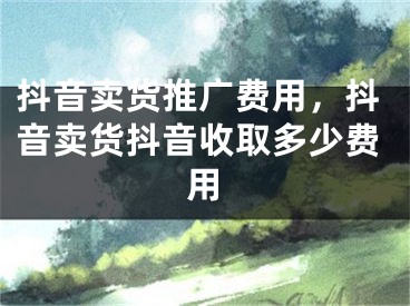 抖音卖货推广费用，抖音卖货抖音收取多少费用