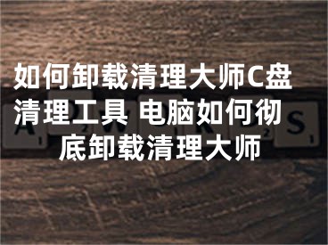 如何卸载清理大师C盘清理工具 电脑如何彻底卸载清理大师