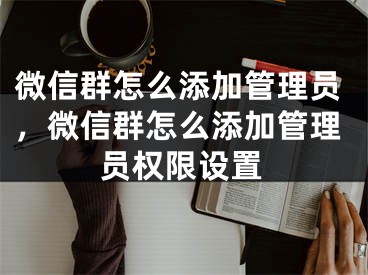 微信群怎么添加管理员，微信群怎么添加管理员权限设置